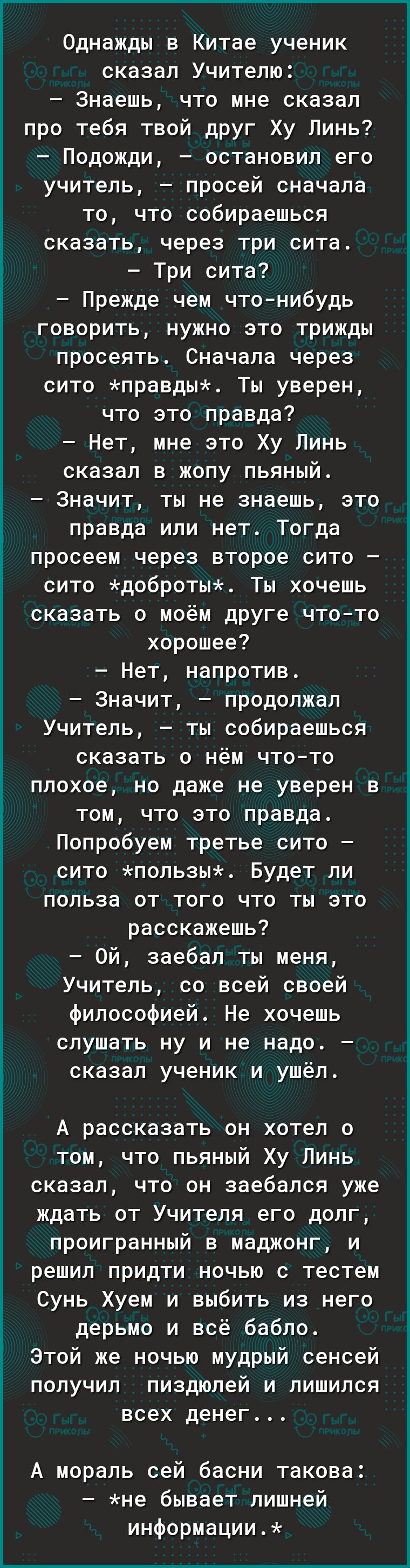 Однажды в Китае ученик сказал Учителю Знаешь что мне сказал про тебя твой друг Ху Линь Подожди остановил его учитель просей сначала то что собираешься сказать через три сита Три сита Прежде чем что нибудь говорить нужно это трижды просеять Сначала через сито правдых Ты уверен что это правда Нет мне это Ху Линь сказал в жопу пьяный Значит ты не знае