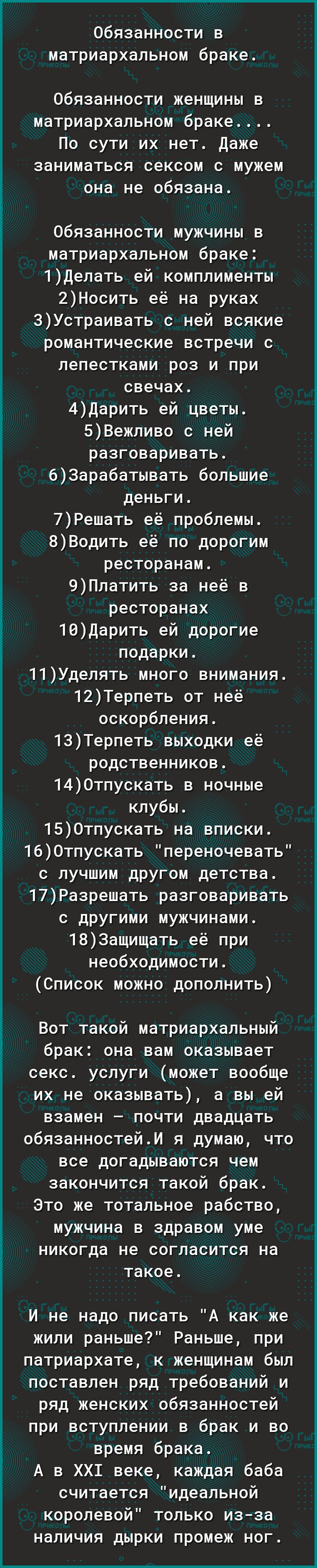 обязанности в матриархапьном браке Обязанности женщины в матриархапьном браке По сути их нет даже заниматься сексом с мужем она не обязана Обязанности мужчины в матриархапьном браке 1депать ей комплименты 2Носить её на руках 3Устраивать с ней всякие романтические встречи с лепестками роз и при свечах 4дарить ей цветы 5Вежливо с ней разговаривать 63арабатывать большие деньги 7Решать её проблемы 8Во