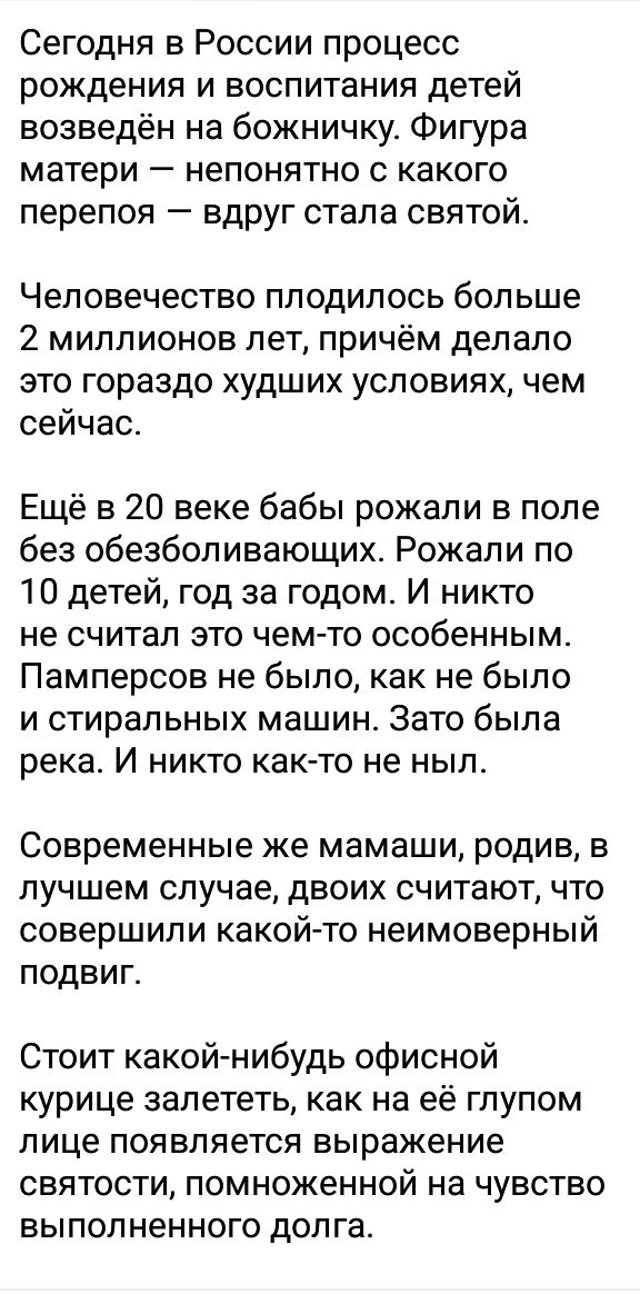 Сегодня в России процесс рождения и воспитания детей возведён на божничкуг Фигура матери _ НЕПОНЯТНО С КаКОГО перепоя вдруг стала святой Человечество плодилось больше 2 миллионов лет причём депапо это гораздо худших условиях чем сейчас Ещё в 20 веке бабы рожали в поле без обезболивающих Рожали по 10 детей год за годом И никто не считал это чем то особенным Памперсов не было как не было и стиральны