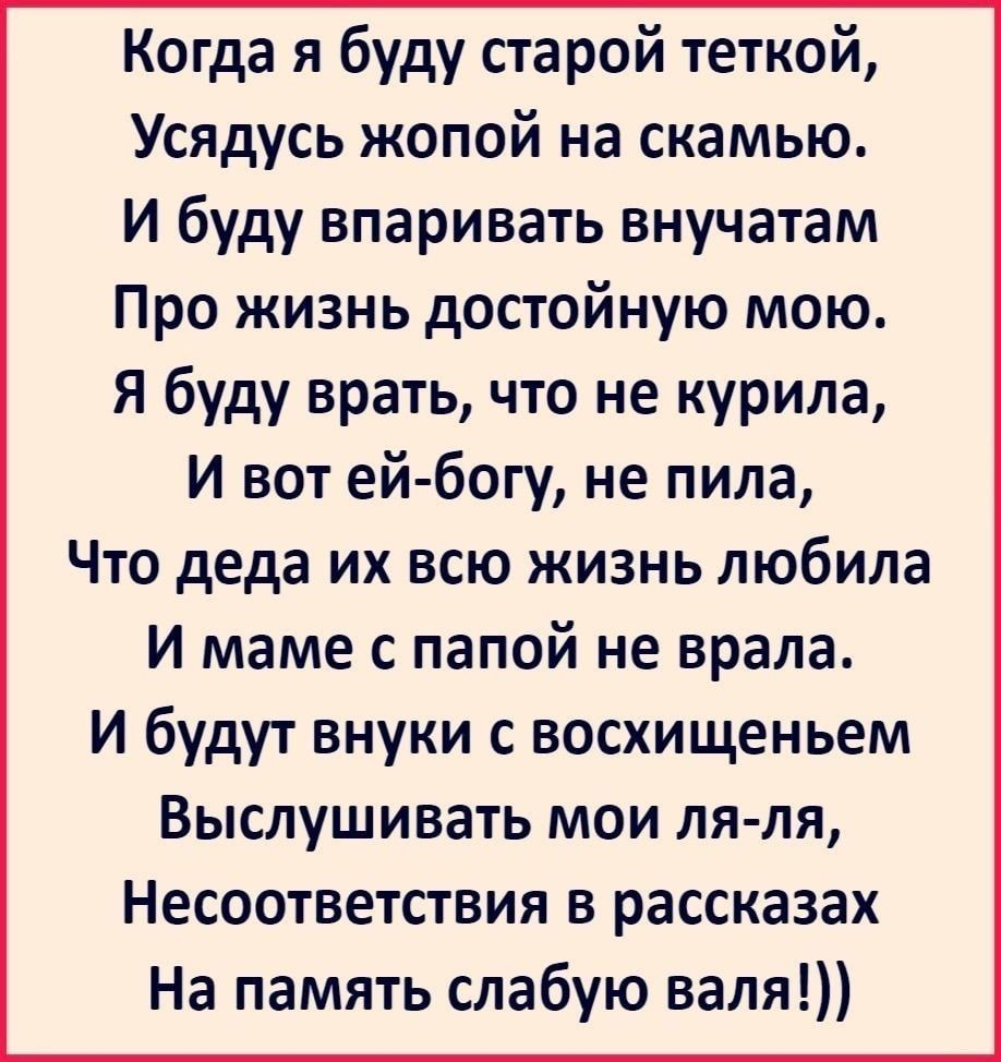 Когда я буду старой теткой Усядусь жопой на скамью И буду впаривать внучатам Про жизнь достойную мою Я буду врать что не курила И вот ей богу не пила Что деда их всю жизнь любила И маме с папой не врала и будут внуки с восхищеньем Выслушивать мои пя ля Несоответствия в рассказах На память слабую валя