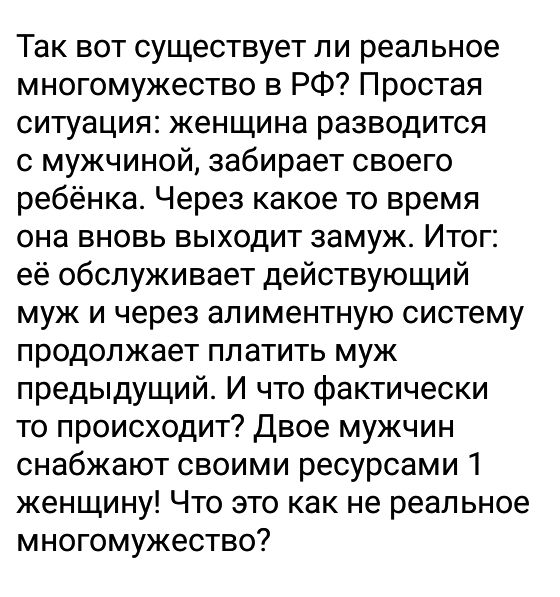Так вот существует ли реальное многомужество в РФ Простая ситуация женщина разводится с мужчиной забирает своего ребёнка Через какое то время она вновь выходит замуж Итог её обслуживает действующий муж и через алиментную систему продолжает платить муж предыдущий И что фактически то происходит Двое мужчин снабжают своими ресурсами 1 женщину Что это как не реальное многомужество