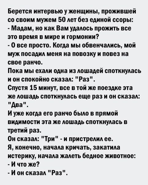 Берется интервью у женщины прожившей со своим мужем 50 лет без единой ссоры Мадам но как Вам удалось прожить все это время в мире и гармонии 0 все просто Когда мы обвенчались мой муж посадил меня на повозку И ПОЕВЗ на свое ранчо Пока мы ехали ома из лошадей споткнулась и он спокойно сказал Раз Спустя 15 минут все втой же поездке эта же лошадь споткнулась еще раз и он сказал иди И уже когда ето ран