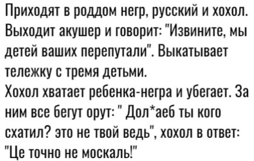 Приходят в роддом негр русский и хохол Выходит акушер и говорит Извините мы детей ваших перепутали Выкатывает тележку тремя детьми Хохол хватает ребенка негра и убегает За ним все бегут орут Долаеб ты кото схатил это не твой ведь хохол в ответ Це точно не москаль