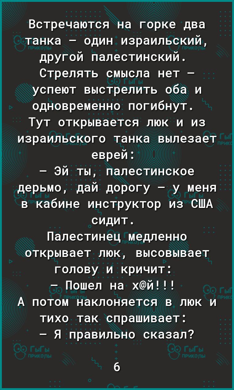 Встречаются на горке два танка один израильский другой палестинский Стрелять смысла нет успеют выстрелить оба и одновременно погибнут Тут открывается люк и из израильского танка вылезает еврей эй ты палестинское дерьмо дай дорогу у меня в кабине инструктор из США сидит Папестинец медленно открывает люк высовывает голову и кричит Пошел на хй А потом наклоняется в люк и тихо так спрашивает Я правиль