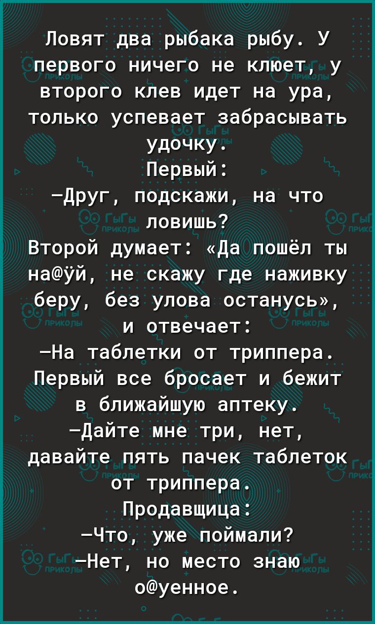 Повят два рыбака рыбу У первого ничего не клюет у второго клев идет на ура только успевает забрасывать удочку Первый друг подскажи на что ловишь Второй думает да пошёл ты науй не скажу где наживку беру без улова останусь и отвечает На таблетки от триллера Первый все бросает и бежит в ближайшую аптеку дайте мне три нет давайте пять пачек таблеток от триллера Продавщица Что уже поймали Нет но место 