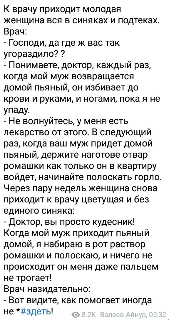 К врачу приходит молодая женщина вся в синяках и подтеках Врач Господи да где ж вас так угораздило Понимаете доктор каждый раз когда мой муж возвращается домой пьяный он избивает до крови и руками и ногами пока я не УпадУ Не волнуйтесь у меня есть лекарство от этого В следующий раз когда ваш муж придет домой пьяный держите наготове отвар ромашки как только он в квартиру войдет начинайте полоскать 