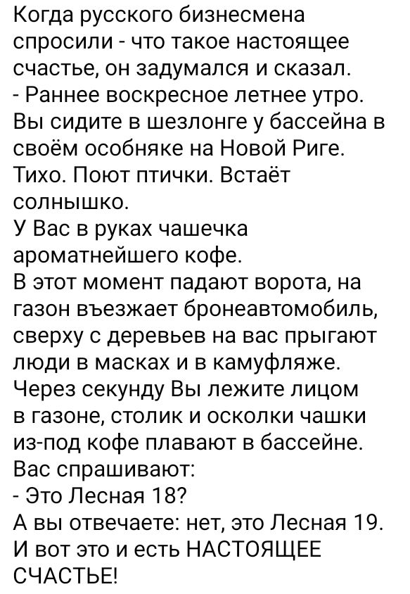 Когда русского бизнесмена спросили что такое настоящее счастье он задумался и сказал Раннее воскресное летнее утро Вы сидите в шезлонге у бассейна в своём особняке на Новой Риге Тихо Поют птички Встаёт солнышко У Вас в руках чашечка ароматнейшего кофе В этот момент падают ворота на газон въезжает бронеавтомобиль сверху с деревьев на вас прыгают люди в масках и в камуфляже Через секунду Вы лежите л