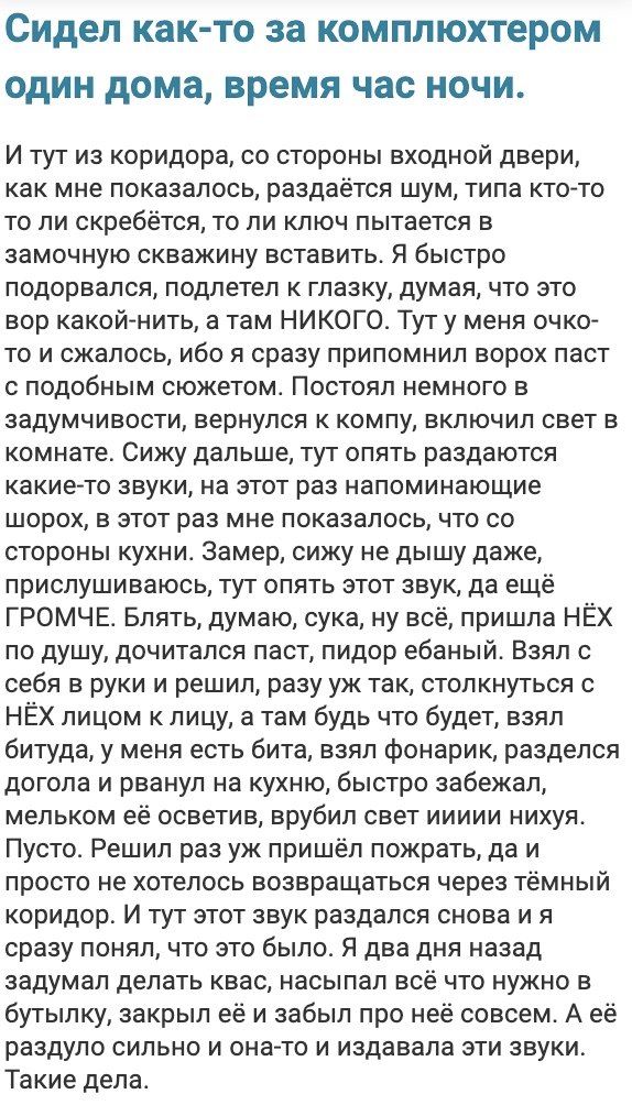Сидел как то за комплюхтером один дома время час НОЧИ И тут из коридора со стороны входной двери как мне показалось раздаётся шум типа ктото то ли скребётся то ли ключ пытается в замочную скважину вставить Я быстро подорвался подлетел главку думая что это вор какойгнить а там НИКОГО Тут у меня очко то и сжалось ибо я сразу припомнил ворох паст с подобным сюжетом Постоял немного в задумчивости верн