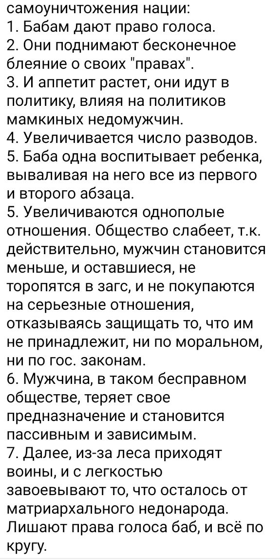 самоуничтожения нации 1 Бабам дают право голоса 2 Они поднимают бесконечное бпеяние о своих правах 3 И аппетит растет они идут в политику влияя на политиков мамкиных недомужчин 4 Увеличивается чиспо разводов 5 Баба одна воспитывает ребенка вываливая на него все из первого и второго абзаца 5 Увеличиваются однополые отношения Общество слабеет так действительно мужчин становится меньше и оставшиеся н
