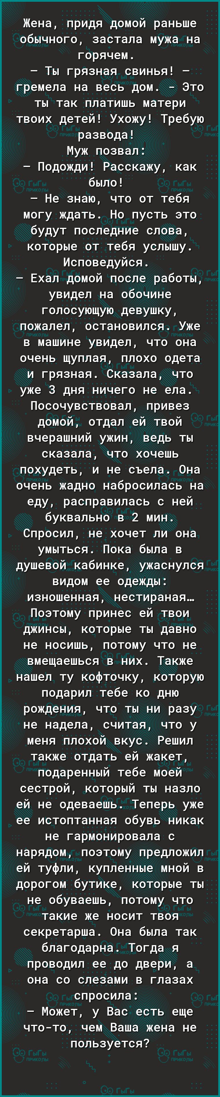 Жена придя домой раньше обычного застала мужа на горячем Ты грязная свинья гремела на весь дом Это ты так платишь матери твоих детей Ухожу Требую развода Муж позвал Подожди Расскажу как было Не знаю что от тебя МОГУ ждать НО ПУСТЬ ЭТО будут последние слова которые от тебя услышу Исповедуйся Ехал домой после работы увидел на обочине гопосующую девушку пожалел ОСТаНОВИПСЯ Уже в машине увидел что она