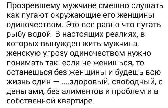 Прозревшему мужчине смешно слушать КаК ПУГЭЮТ окружающие его ЖЕНЩИНЫ одиночеством Это все равно что пугать рыбу водой В настоящих реалиях в которых вынужден жить мужчина женскую угрозу одиночеством нужно ПОНИМЗТЬ ТЗК если не ЖЕНИШЬСЯ ТО останешься без женщины и будешь всю жизнь один здоровый свободный с деньгами без алиментов и проблем и в собственной квартире