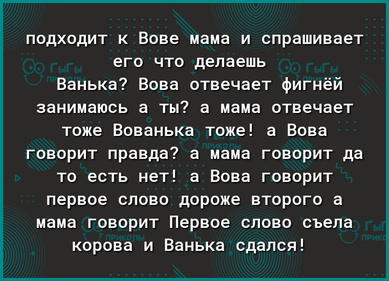 подходит к Вове мама и спрашивает его что делаешь Ванька Вова отвечает фигнёй занимаюсь а ты а мама отвечает тоже Вованька тоже а Вова говорит правда а мама говорит да то есть нет а Вова говорит первое слово дороже второго а мама говорит Первое слово съела корова и Ванька сдался