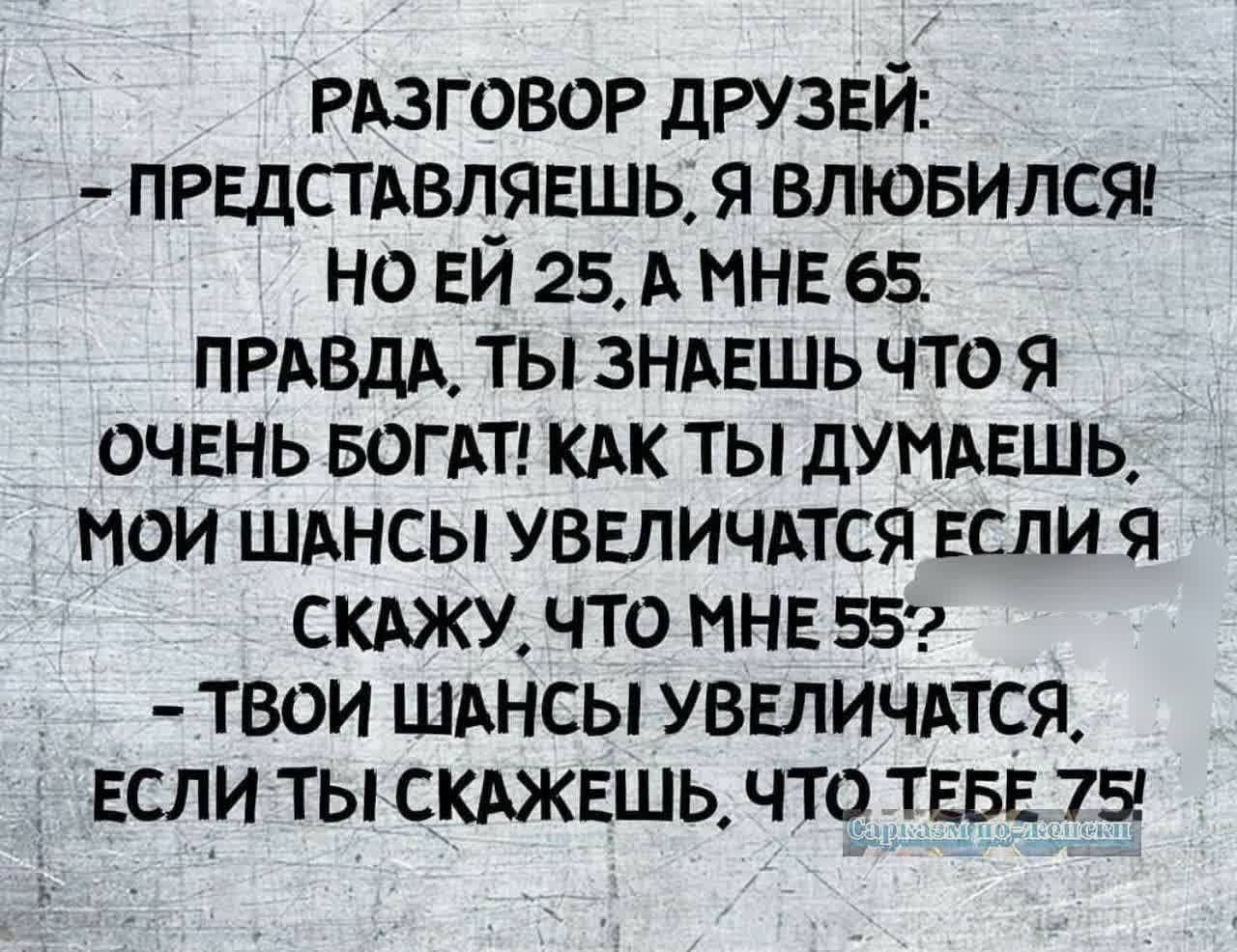 РАЗГОВОР ДРУЗЕЙ ПРЕДСТАВЛЯЕШЬ Я ВЛЮБИЛСЯ НОЙ 25 А МНЕ 65 ПРАВДА ТЫ ЗНАЕШЬ ЧТО Я ОЧЕНЬ БОГАТ КАК ТЫ ДУМАЕШЬ МОИ ШАНСЫ УВЕЛИЧАТСЯ ЕСЛИ Я СКАЖУ ЧТО МНЕ 552 ТВОИ ШАНСЫ УВЕЛИЧАТСЯ ЕСЛИ ТЫКСКАЖЕШЬ ЧТО ТЕБЕ 75