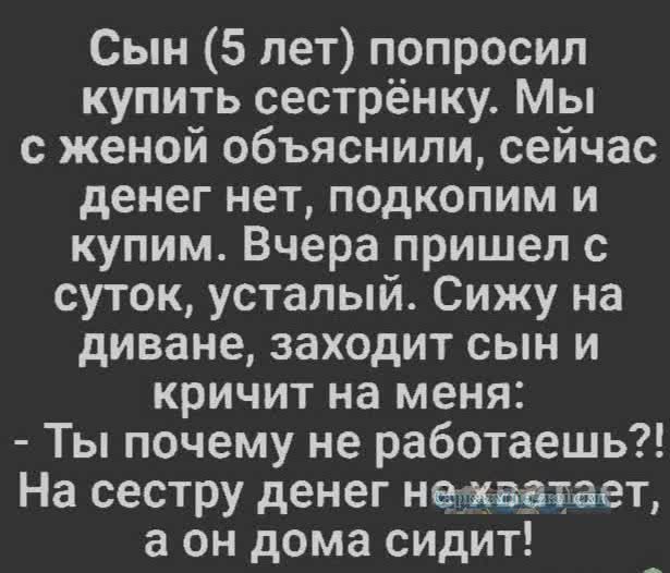 Сын 5 лет попросил купить сестрёнку Мы с женой объяснили сейчас денег нет подкопим и купим Вчера пришел с суток усталый Сижу на диване заходит сын и кричит на меня Ты почему не работаешь На сестру денег нежаатает а он дома сидит