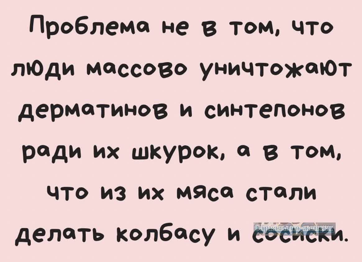 Проблема не в том что люЮди моссово уничтожеют дермотинов и синтепонов роди их шкурок в том что из их мяса столи делоть колбосу и ёосисКИ