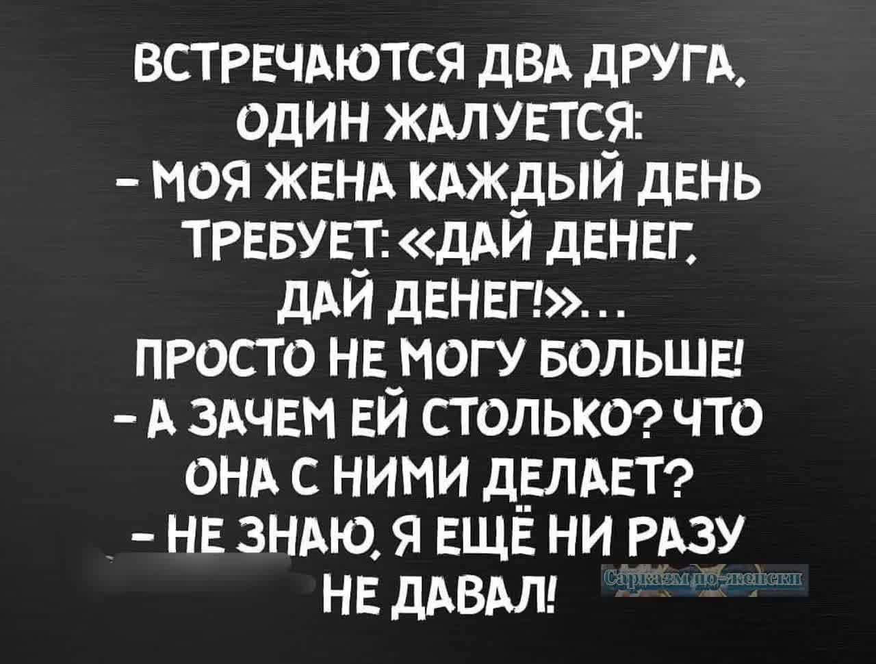 ВСТРЕЧАЮТСЯ ДВА ДРУГА ОДИН ЖАЛУЕТСЯ МОЯ ЖЕНА КАЖДЫЙ ДЕНЬ ТРЕБУЕТ ДАЙ ДЕНЕГ ДАЙ ДЕНЕГ ПРОСТО НЕ МОГУ БОЛЬШЕ А ЗАЧЕМ ЕЙ СТОЛЬКО ЧТО ОНА С НИМИ ДЕЛАЕТ НЕ ЗНАЮ Я ЕЩЕ НИ РАЗУ НЕ ДАВАЛ