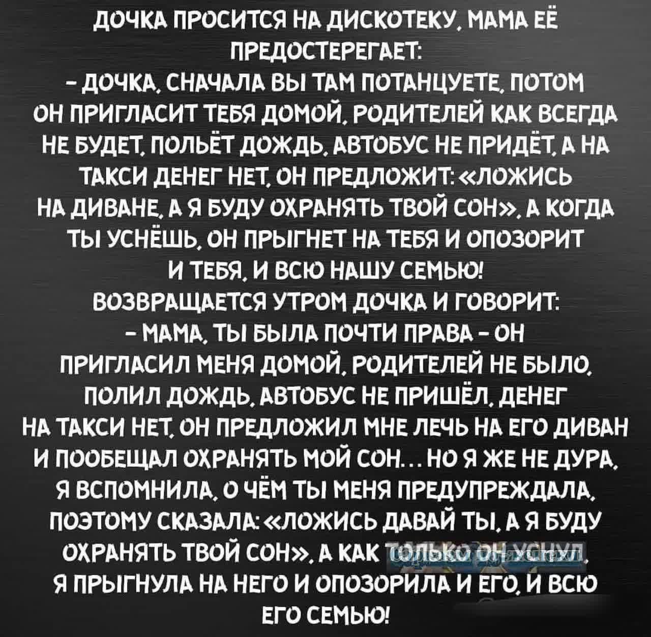 ДОЧКА ПРОСИТСЯ НА ДИСКОТЕКУ МАМА ЕЁ ПРЕДОСТЕРЕГАЕТ ДОЧКА СНАЧАЛА ВЫ ТАМ ПОТАНЦУЕТЕ ПОТОМ ОН ПРИГЛАСИТ ТЕБЯ ДОМОЙ РОДИТЕЛЕЙ КАК ВСЕГДА НЕ БУДЕТ ПОЛЬЁТ ДОЖДЬ АВТОБУС НЕ ПРИДЁТ А НА ТАКСИ ДЕНЕГ НЕТ ОН ПРЕДЛОЖИТ ЛОЖИСЬ НА ДИВАНЕ А Я БУДУ ОХРАНЯТЬ ТВОЙ СОН А КОГДА ТЫ УСНЁШЬ ОН ПРЫГНЕТ НА ТЕБЯ И ОПОЗОРИТ И ТЕБЯ И ВСЮ НАШУ СЕМЬЮ ВОЗВРАЩАЕТСЯ УТРОМ ДОЧКА И