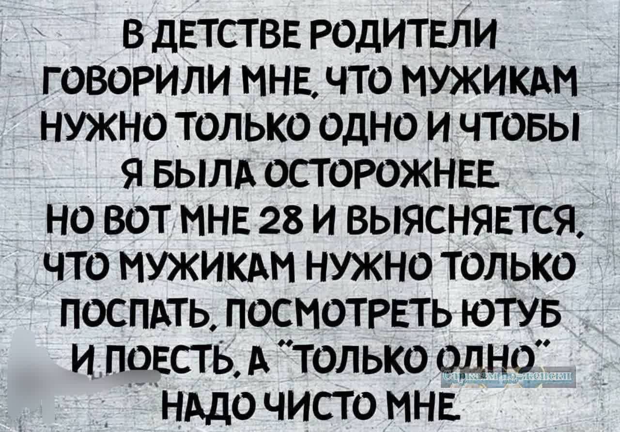 В ДЕТСТВЕ РОДИТЕЛИ ГОВОРИЛИ МНЕ ЧТО МУЖИКАМ НУЖНО ТОЛЬКО ОДНО И ЧТОБЫ Я БЫЛА ОСТОРОЖНЕЕ НО ВОТ МНЕ 28 И ВЫЯСНЯЕТСЯ ЧТО МУЖИКАМ НУЖНО ТОЛЬКО ПОСПАТЬ ПОСМОТРЕТЬ ЮТУБ И ПОЕСТЬ А ТОЛЬКО ОДНО НАДО ЧИСТО МНЕ