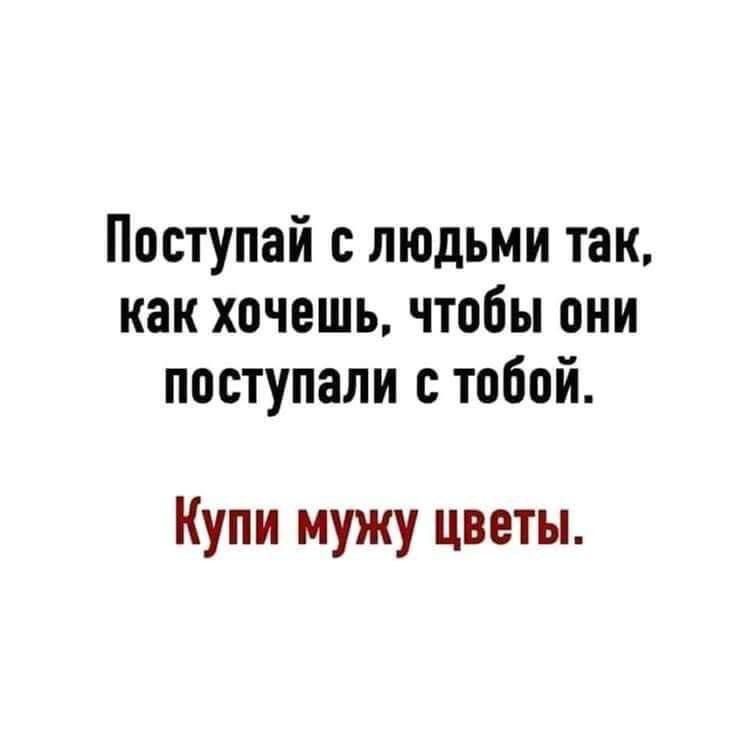 Поступай с людьми так как хочешь чтобы они поступали с тобой Купи мужу цветы