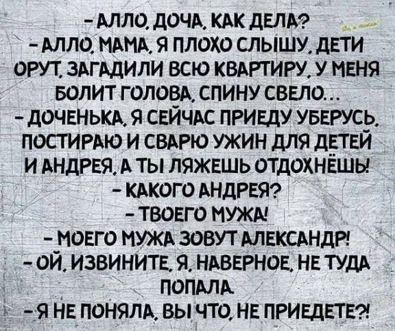 АЛЛО ДОЧА КАК ДЕЛА АЛЛО МАМА Я ПЛОХО СЛЫШУ ДЕТИ ОРУТ ЗАГАДИЛИ ВСЮ КВАРТИРУ У МЕНЯ БОЛИТ ГОЛОВА СПИНУ СВЕЛО ДОЧЕНЬКА Я СЕЙЧАС ПРИЕДУ УБЕРУСЬ ПОСТИРАЮ И СВАРЮ УЖИН ДЛЯ ДЕТЕЙ ИАНДРЕЯ А ТЫ ЛЯЖЕШЬ ОТДОХНЁШЫ КАКОГО АНДРЕЯ ТВОЕГО МУЖА МОЕГО МУЖА ЗОВУТ АЛЕКСАНДР ОЙ ИЗВИНИТЕ Я НАВЕРНОЕ НЕ ТУДА ПОПАЛА Я НЕПОНЯЛА ВЫ ЧТО НЕ ПРИЕДЕТЕ