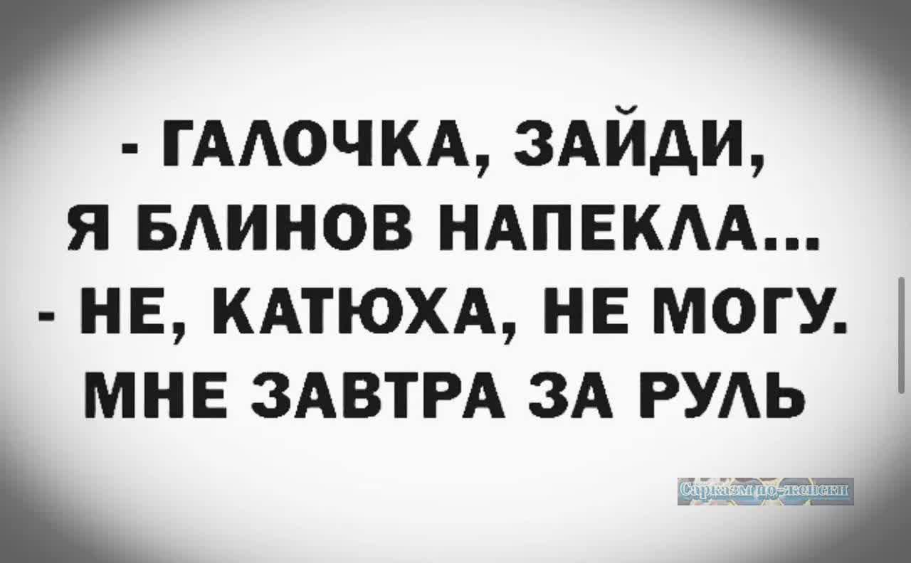 р ГАЛОЧКА ЗАЙДИ Я БЛИНОВ НАПЕКЛА НЕ КАТЮХА НЕ МОГУ МНЕ ЗАВТРА ЗА РУЛЬ и