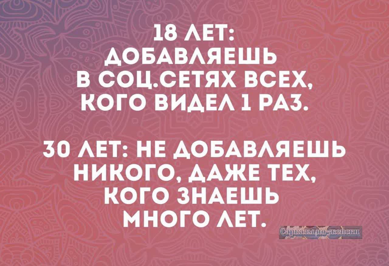 18 ЛЕТ: ДОБАВЛЯЕШЬ В СОЦ.СЕТЯХ ВСЕХ, КОГО ВИДЕЛ 1 РАЗ.
30 ЛЕТ: НЕ ДОБАВЛЯЕШЬ НИКОГО, ДАЖЕ ТЕХ, КОГО ЗНАЕШЬ МНОГО ЛЕТ.