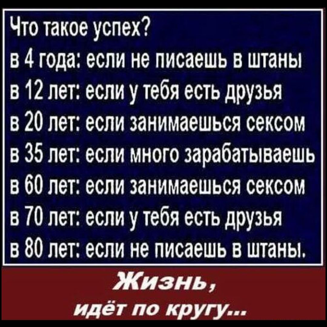 Что такое успех?
в 4 года: если не пишешь в штаны
в 12 лет: если у тебя есть друзья
в 20 лет: если занимаешься сексом
в 35 лет: если много зарабатываешь
в 60 лет: если занимаешься сексом
в 70 лет: если у тебя есть друзья
в 80 лет: если не пишешь в штаны.

Жизнь,
идёт по кругу...