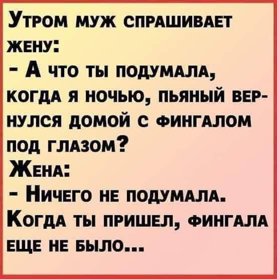 Утром муж спрашивает жену:
- А что ты подумала, когда я ночью, пьяный вернулся домой с фингалом под глазом?
Жена:
- Ничего не подумала. Когда ты пришел, фингала еще не было...