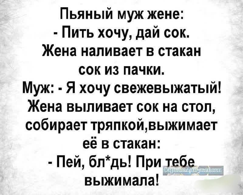 Пьяный муж жене:
- Пить хочу, дай сок.
Жена наливает в стакан
сок из пачки.
Муж: - Я хочу свежевыжатый!
Жена выливает сок на стол,
собирает тряпкой, выжимает
её в стакан:
- Пей, блядь! При тебе
выжимала!