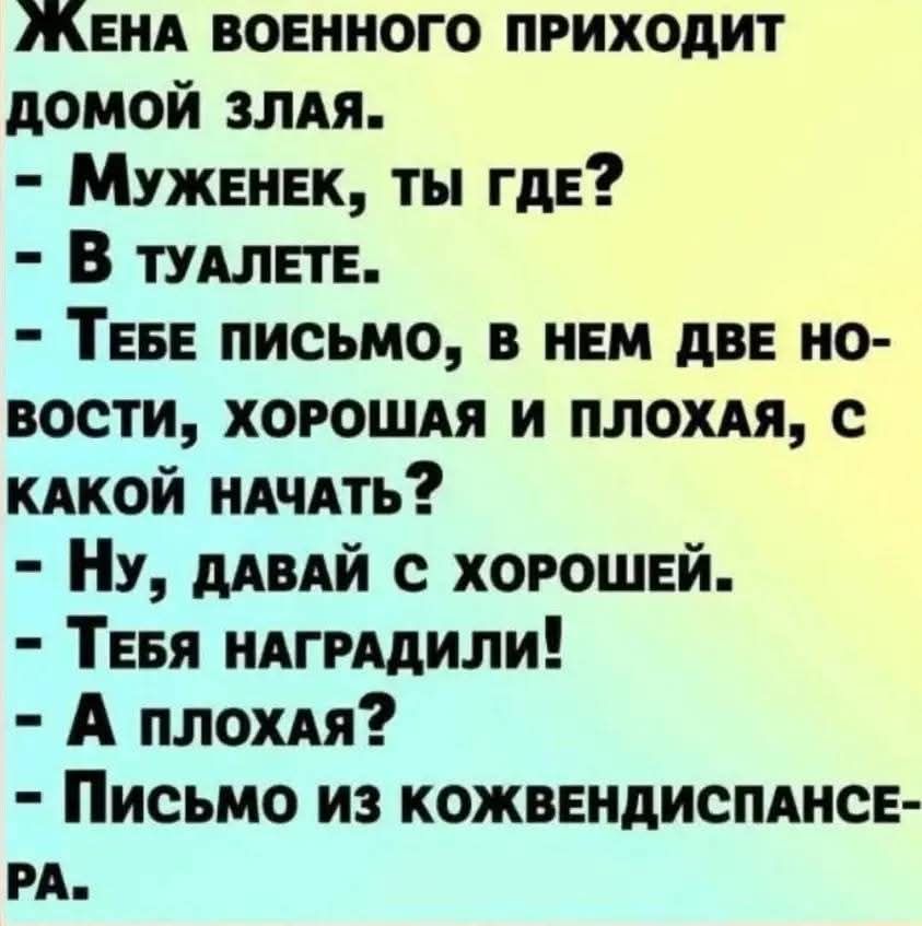Жена военного приходит домой злая.
- Муженек, ты где?
- В туалете.
- Тебе письмо, в нем две новости, хорошая и плохая, с какой начать?
- Ну, давай с хорошей.
- Тебя наградили!
- А плохая?
- Письмо из кожвендиспансера.