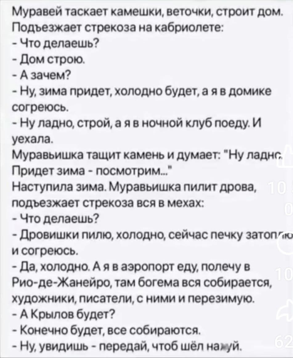 Муравей таскает камешки, веточки, строит дом. Подъезжает стрекоза на кабриолете:
- Что делаешь?
- Дом строю.
- А зачем?
- Ну, зима придет, холодно будет, а я в домике согреюсь.
- Ну ладно, строй, а я в ночной клуб поеду. И уехала.

Муравейшка тащит камень и думает: 