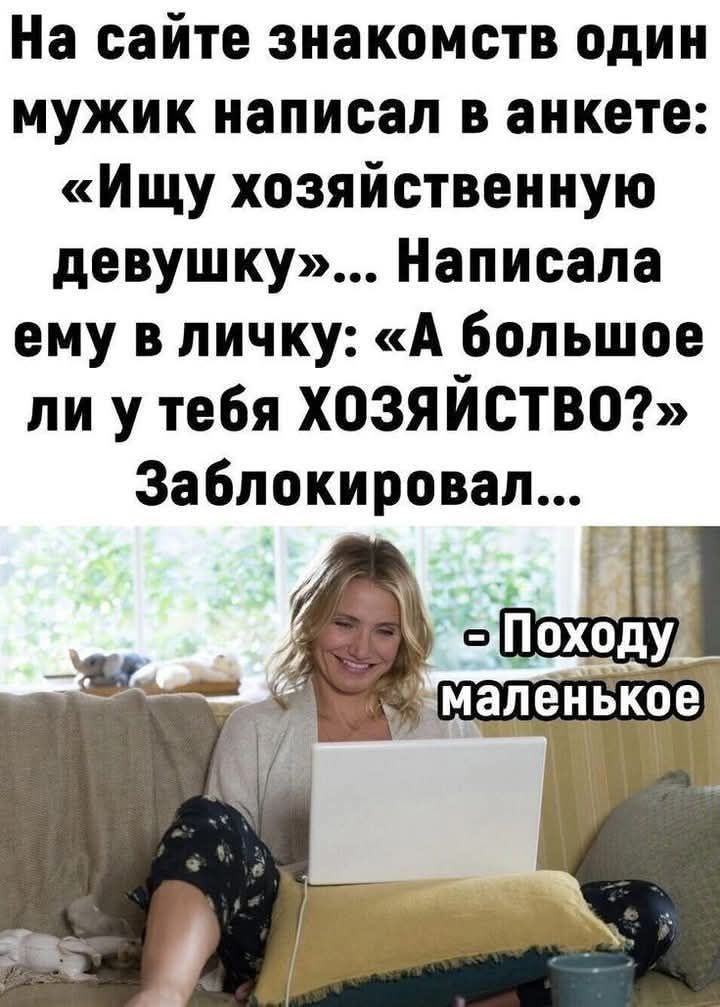 На сайте знакомств один мужик написал в анкете: «Ищу хозяйственную девушку»... Написала ему в личку: «А большое ли у тебя ХОЗЯЙСТВО?» Заблокировал... - Похоже маленькое