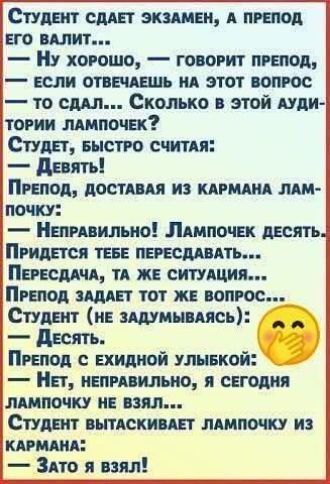 Студент сдаёт экзамен, а препод его валит...
— Ну хорошо, — говорит препод, — если отвечаешь на этот вопрос — то сдал... Сколько в этой аудитории лампочек?
Студент, быстро считаючи:
— Девять!
Препод, доставляя из кармана лампочку:
— Неправильно! Лампочек десять.
Придется тебе пересдавать...
— Пересдача, та же ситуация...
Препод задает тот же вопрос...
Студент (не задумываясь):
— Десять.
Препод с ехидной улыбкой:
— Нет, неправильно, я сегодня лампочку не взял...
Студент вытаскивает лампочку из кармана:
— Зато я взял!