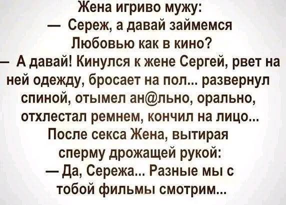 Жена игриво мужу:
— Сереж, а давай займемся
Любовью как в кино?
— А давай! Кинулся к жене Сергей, рвет на
ней одежду, бросает на пол... развернул
спиной, отымел ан@льно, орально,
отхлестал ремнем, кончил на лицо...
После секса Жена, вытирая
сперму дрожащей рукой:
— Да, Сережа... Разные мы с
тобой фильмы смотрим...