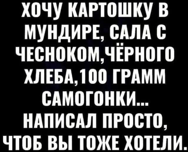 ХОЧУ КАРТОШКУ В МУНДИРЕ, САЛА С ЧЕСНОКОН, ЧЁРНОГО ХЛЕБА, 100 ГРАММ САМОГОНКИ... НАПИСАЛ ПРОСТО, ЧТОБ ВЫ ТОЖЕ ХОТЕЛИ.