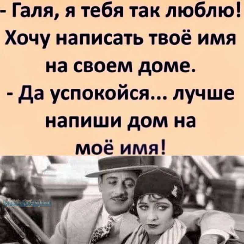 Галя, я тебя так люблю! Хочу написать твое имя на своем доме. - Да успокойся... лучше напиши дом на мое имя!