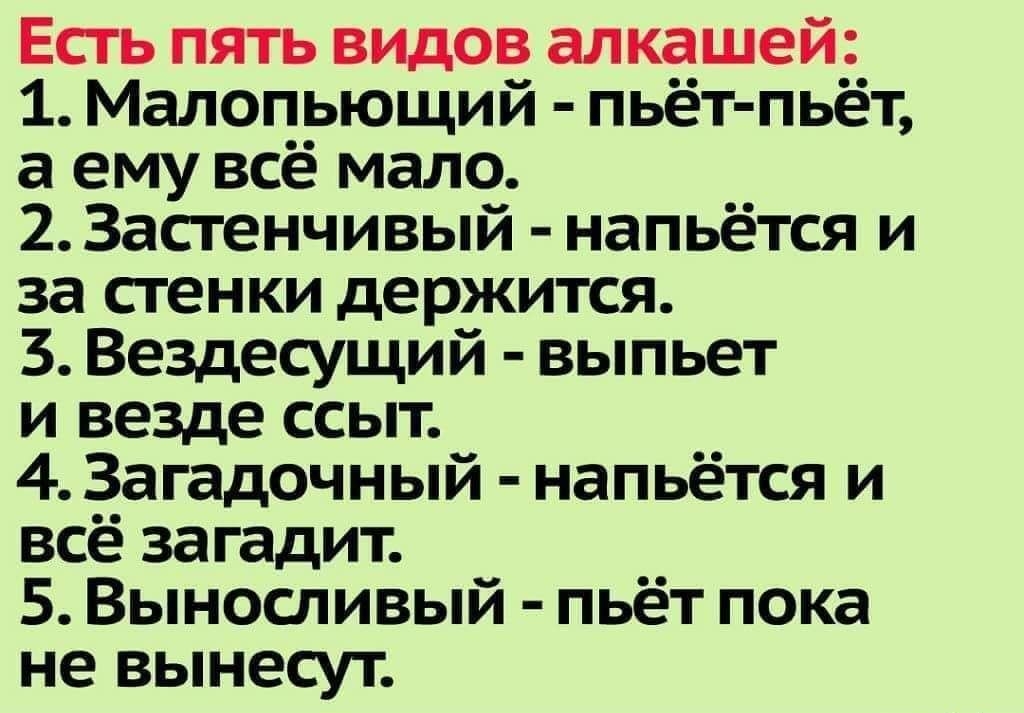 Есгь пять видов алкашей 1 Малопьющий пьёт пьёт а ему всё мало 2 Застенчивый напьётся и за стенки держится 3 Вездесущий выпьет и везде ссыт 4 Загадочный напьётся и всё загадит 5 Выносливый пьёт пока не вынесут