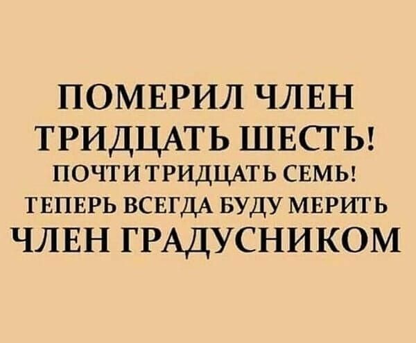 ПОМЕРИЛ ЧЛЕН ТРИДЦАТЬ ШЕСТЬ ПОЧТИ ТРИДЦАТЬ СЕМЬ ТЕПЕРЬ ВСЕГДА БУДУ мврить ЧЛЕН ГРАДУСНИКОМ