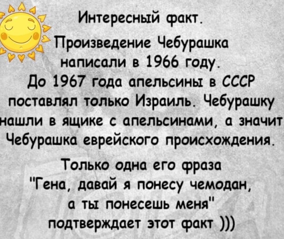 4 Интересный сракт Произведение Чебурашка написали в 1966 году До 1967 года апельсины в СССР поставлял только Израиль Чебурашку нашли в ящике с апельсинами а значит Чебурашка еврейского происхождения Только одна его срраза Гена давай я понесу чемодан а ты понесешь меня подтверждает этот факт