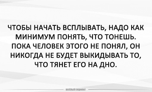 ЧТОБЫ НАЧАТЬ ВСПЛЫВАТЬ НАДО КАК МИНИМУМ ПОНЯТЬ ЧТО ТОНЕШЬ ПОКА ЧЕЛОВЕК ЭТОГО НЕ понял он НИКОГДА НЕ БУДЕТ ВЫКИДЫВАТЬ ТО ЧТО ТЯНЕТ ЕГО НА ДНО