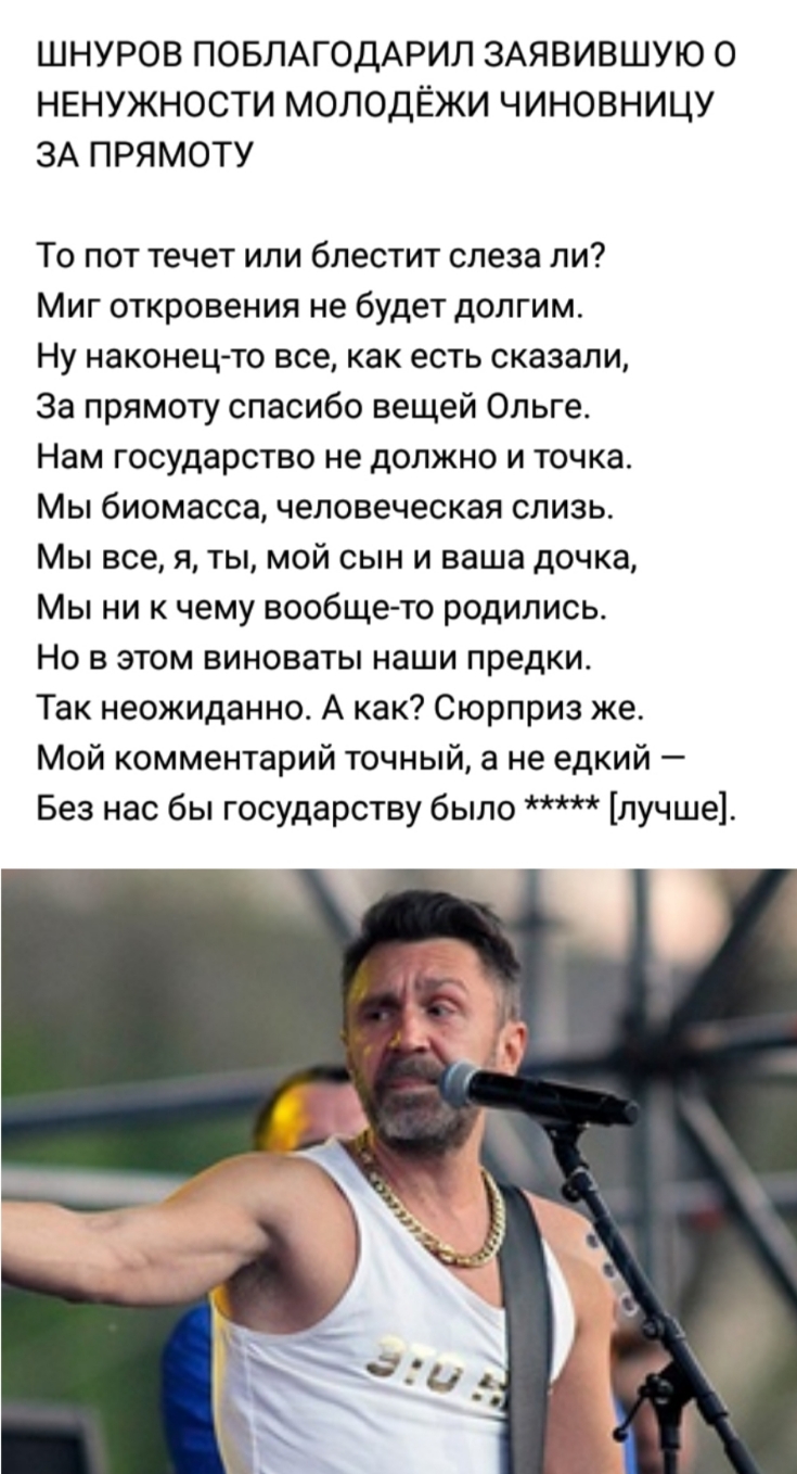 ШНУРОВ ПОБЛАГОДАРИЛ ЗАЯВИВШУЮ О НЕНУЖНОСТИ МОЛОДЁЖИ ЧИНОВНИЦУ ЗА ПРЯМОТУ То пот течет или блестит слеза ли Миг откровения не будет долгим Ну наконец то все как есть сказали За прямоту спасибо вещей Ольге Нам государство не должно и точка Мы биомасса человеческая слизь Мы все я ты мой сын и ваша дочка Мы ни к чему вообще то родились Но в этом виноваты наши предки Так неожиданно А как Сюрприз же Мой