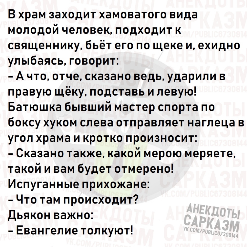 В храм заходит хамоватого вида молодой человек подходит к священнику бьёт его по щеке и ехидно улыбаясь говорит А что отче сказано ведь ударили в правую щёку подставь и левую Батюшка бывший мастер спорта по боксу хуком слева отправляет наглеца в угол храма и кротко произносит Сказано также какой мерою меряете такой и вам будет отмерено Испуганные прихожане Что там происходит Дьякон важно Евангелие