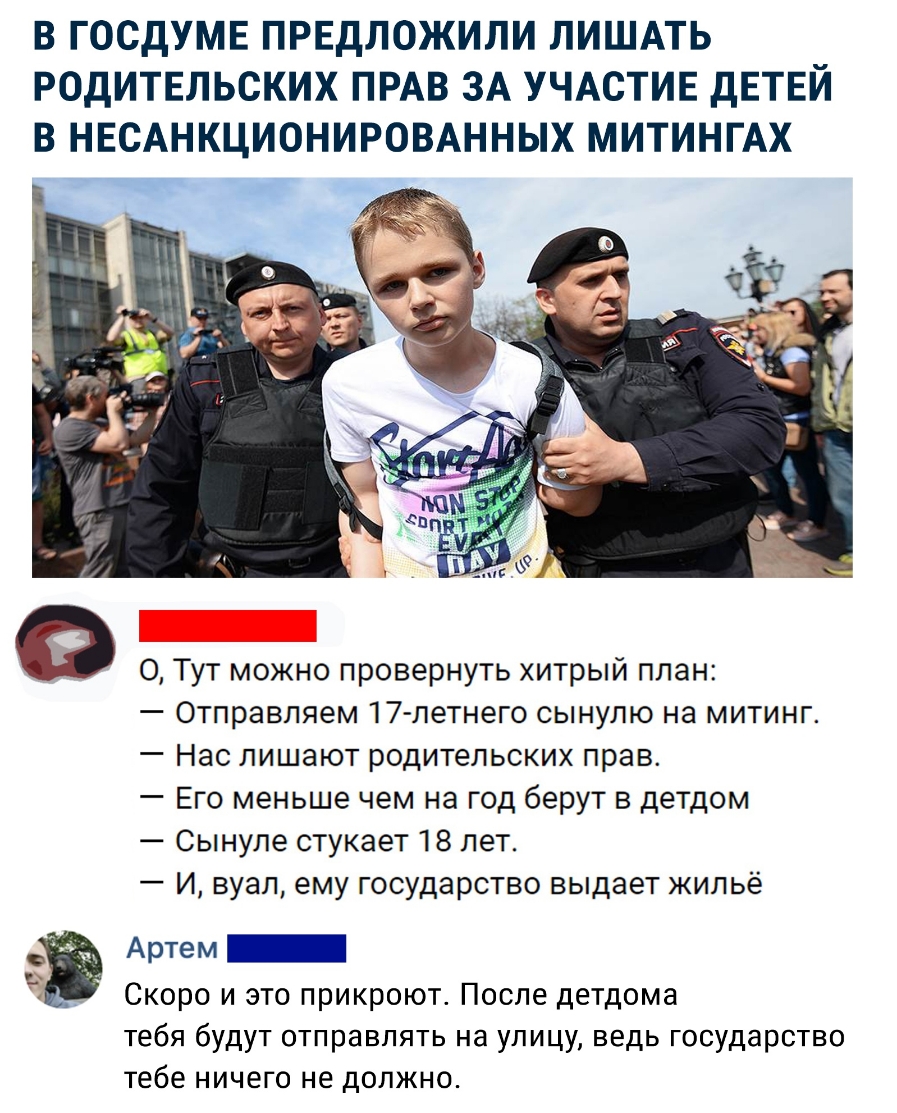 В ГОСДУМЕ ПРЕДЛОЖИЛИ ЛИШАТЬ РОДИТЕЛЬСКИХ ПРАВ ЗА УЧАСТИЕ дЕТЕЙ В НЕСАНКЦИОНИРОВАННЫХ МИТИНГАХ О 0 Тут можно провернуть хитрый план Отправляем 17 летнего сынулю на митинг Нас лишают родительских прав Его меньше чем на год берут в детдом Сынуле стукает 18 лет И вуал ему государство выдает жильё 9 Артем Ё Скоро и это прикроют После детдома тебя будут отправлять на улицу ведь государство тебе ничего н