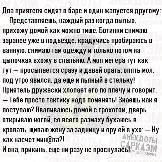Два прия1епя сидя1 в баре и один жапуе1ся другому Предс1авпяешь каждый раз когда выпью прихожу до мой как можно 1ише Бо1инки снимаю заранее уже в подъезде крадучись пробираюсь в ванную снимаю 1ам одежду и юпько по1ом на цыпочках вхожу в спальню А моя мегера 1у1 как 1у1 просыпае1ся сразу и давай ора1ь опя1ь моп под у1ро явипся да еще и пьяный в с1епьку Прия1епь дружески хпопае1 его по плечу и говор
