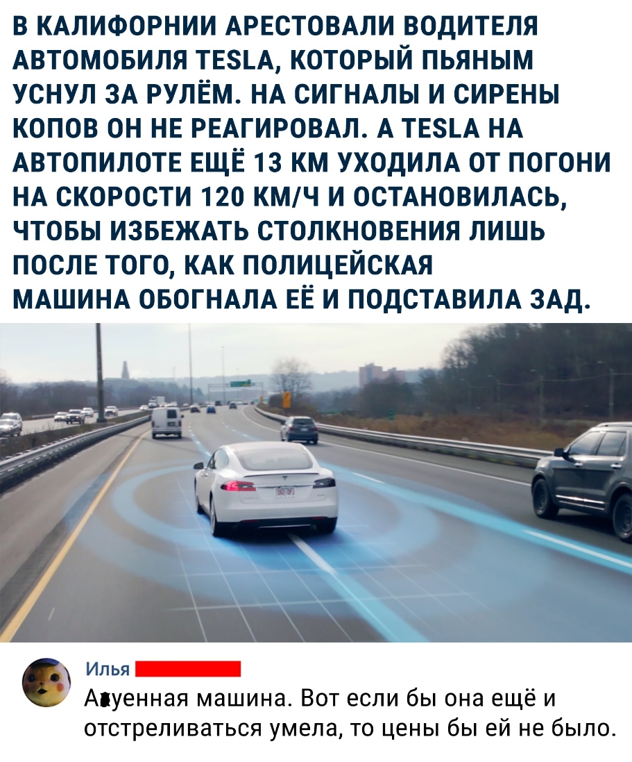В КАЛИФОРНИИ АРЕСТОВАЛИ ВОДИТЕЛЯ АВТОМОБИЛЯ ТЕА КОТОРЫЙ ПЬЯНЫМ УСНУЛ ЗА РУЛЕМ НА СИГНАЛЫ И СИРЕНЫ КОПОВ ОН НЕ РЕАГИРОВАЛ А ТЕ8А НА АВТОПИЛОТЕ ЕЩЁ 13 КМ УХОДИЛА ОТ ПОГОНИ НА СКОРОСТИ 120 КМЧ И ОСТАНОВИЛАСЬ ЧТОБЫ ИЗБЕЖАТЬ СТОЛКНОВЕНИЯ ЛИШЬ ПОСЛЕ ТОГО КАК ПОЛИЦЕЙСКАЯ МАШИНА ОБОГНАЛА ЕЁ И ПОДСТАВИЛА ЗАД Илья _ Апуенная машина Вот если бы она ещё и отстреливаться умела то цены бы ей не было