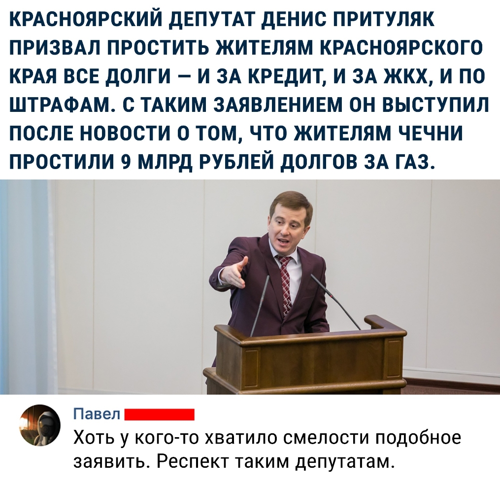КРАСНОЯРСКИЙ ДЕПУТАТ ДЕНИС ПРИТУЛЯК ПРИЗВАЛ ПРОСТИТЬ ЖИТЕЛЯМ КРАСНОЯРСКОГО КРАЯ ВСЕ ДОЛГИ И ЗА КРЕДИТ И ЗА ЖКХ И ПО ШТРАФАМ С ТАКИМ ЗАЯВЛЕНИЕМ ОН ВЫСТУПИЛ ПОСЛЕ НОВОСТИ О ТОМ ЧТО ЖИТЕЛЯМ ЧЕЧНИ ПРОСТИЛИ 9 МЛРД РУБЛЕЙ ДОЛГОВ ЗА ГАЗ Павел Хоть у кого то хватило смелости подобное ЗЭЯВИТЬ Респект таким депутатам
