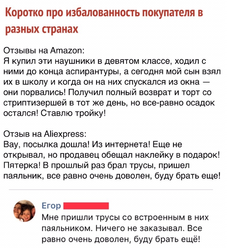 Коротко про избалованность покупателя в разных странах Отзывы на Атагоп Я купил эти наушники в девятом классе ходил с ними до конца аспирантуры а сегодня мой сын взял их в школу и когда он на них спускался из окна они порвались Получил полный возврат и торт со стриптизершей в тот же день но все равно осадок остался Ставлю тройку Отзыв на Аіехргезз Вау посылка дошла Из интернета Еще не открывал но 