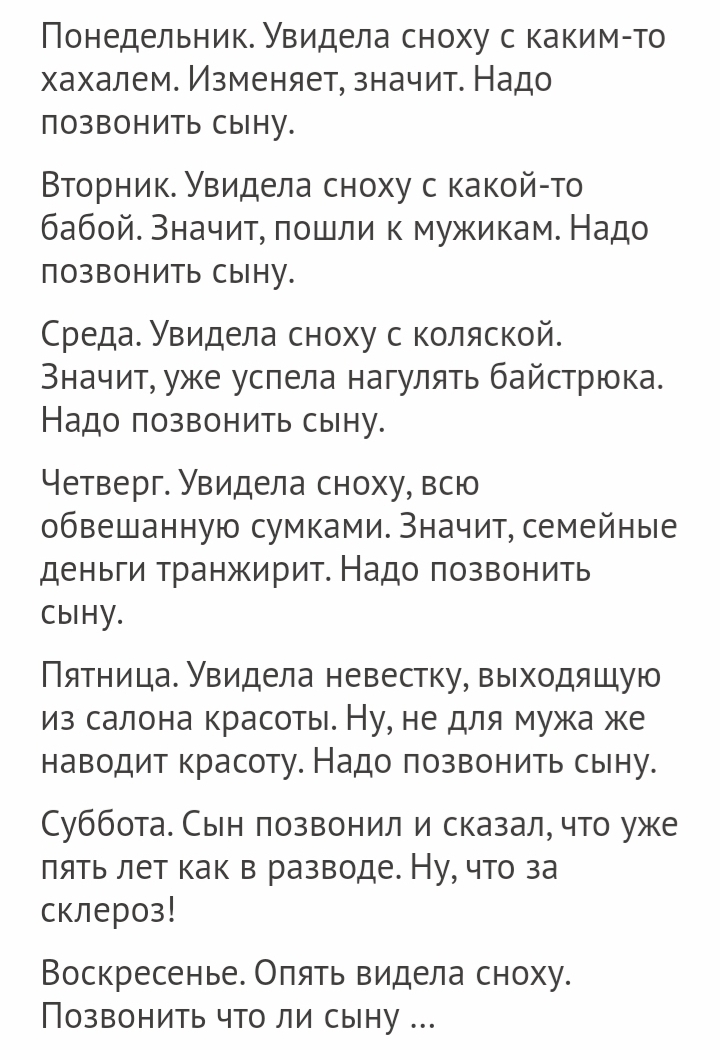 Понедельник Увидела сноху с каким то хахалем Изменяет значит Надо позвонить сыну Вторник Увидела сноху с какой то бабой Значит пошли к мужикам Надо позвонить сыну СредаУвидела сноху с коляской Значит уже успела нагулять байстрюка Надо позвонить сыну Четверг Увидела сноху всю обвешанную сумками Значит семейные деньги транжирит Надо позвонить сыну Пятница Увидела невестку выходящую из салона красоты