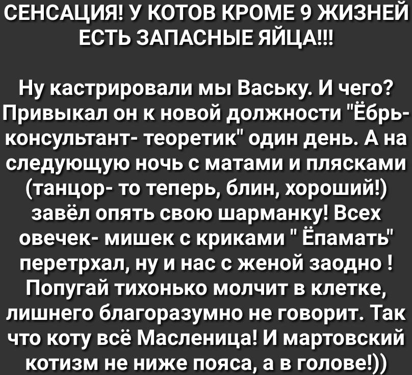 СЕНСАЦИЯ У КОТОВ КРОМЕ 9 ЖИЗНЕЙ ЕСТЬ ЗАПАСНЫЕ ЯЙЦА Ну кастрировали мы Ваську И чего Привыкал он к новой должности Ёбрь консультант теоретик один день А на следующую ночь с матами и плясками танцор то теперь блин хороший завёл опять свою шарманку Всех овечек мишек с криками Ёпамать перетрхал ну и нас с женой заодно Попугай тихонько молчит в клетке лишнего благоразумно не говорит Так что коту всё Ма