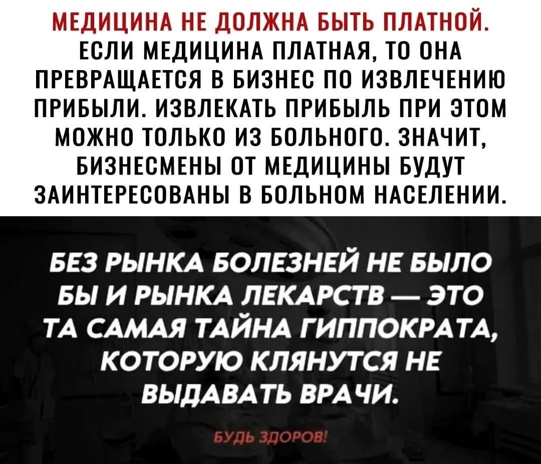 МЕДИЦИНА НЕ ДОЛЖНА БЫТЬ ПЛАТНОЙ ЕСЛИ МЕДИЦИНА ПЛАТНАЯ ТО ОНА ПРЕВРАЩАЕТОЯ В БИЗНЕС ПО ИЗВЛЕЧЕНИЮ ПРИБЫЛИ ИЗВЛЕКАТЬ ПРИБЫЛЬ ПРИ ЭТОМ МОЖНО ТОЛЬКО ИЗ БОЛЬНОГО ЗНАЧИТ БИЗНЕСМЕНЫ ПТ МЕДИЦИНЫ БУДУТ ЗАИНТЕРЕООВАНЫ В БОЛЬНОМ НАОЕЛЕНИИ БЕЗ РЫНКА БОЛЕЗНЕЙ НЕ БЫЛО БЫ И РЫНКА ЛЕКАРСТВ ЭТО ТА САМАЯ ТАЙНА Г ИППОКРАТА КОТОРУЮ КЛЯНУТ СЯ НЕ ВЫДАВАТЬ БРА ЧИ